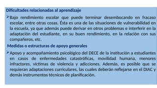 Dificultades relacionadas al aprendizaje
Bajo rendimiento escolar que puede terminar desembocando en fracaso
escolar, entre otras cosas. Ésta es una de las situaciones de vulnerabilidad en
la escuela, ya que además puede derivar en otros problemas e interferir en la
adaptación del estudiante, en su buen rendimiento, en la relación con sus
compañeros, etc.
Medidas o estructuras de apoyo generales
Apoyo y acompañamiento psicológico del DECE de la institución a estudiantes
en casos de enfermedades catastróficas, movilidad humana, menores
infractores, víctimas de violencia y adicciones. Además, es posible que se
requieran adaptaciones curriculares, las cuales deberán reflejarse en el DIAC y
demás instrumentos técnicos de planificación.
 