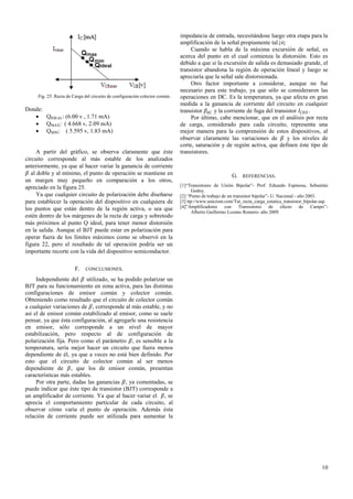 Fig. 25. Recta de Carga del circuito de configuración colector común.

Donde:
 QIDEAL: (6.00 v , 1.71 mA)
 QMAX: ( 4.668 v, 2.09 mA)
 QMIN: ( 5.595 v, 1.83 mA)

A partir del gráfico, se observa claramente que éste
circuito corresponde al más estable de los analizados
anteriormente, ya que al hacer variar la ganancia de corriente
𝛽 al doble y al mínimo, el punto de operación se mantiene en
un margen muy pequeño en comparación a los otros,
apreciado en la figura 25.
Ya que cualquier circuito de polarización debe diseñarse
para establecer la operación del dispositivo en cualquiera de
los puntos que están dentro de la región activa, o sea que
estén dentro de los márgenes de la recta de carga y sobretodo
más próximos al punto Q ideal, para tener menor distorsión
en la salida. Aunque el BJT puede estar en polarización para
operar fuera de los límites máximos como se observó en la
figura 22, pero el resultado de tal operación podría ser un
importante recorte con la vida del dispositivo semiconductor.
F.

impedancia de entrada, necesitándose luego otra etapa para la
amplificación de la señal propiamente tal.[4]
Cuando se habla de la máxima excursión de señal, es
acerca del punto en el cual comienza la distorsión. Esto es
debido a que si la excursión de salida es demasiado grande, el
transistor abandona la región de operación lineal y luego se
apreciaría que la señal sale distorsionada.
Otro factor importante a considerar, aunque no fue
necesario para este trabajo, ya que sólo se consideraron las
operaciones en DC. Es la temperatura, ya que afecta en gran
medida a la ganancia de corriente del circuito en cualquier
transistor 𝛽 𝐴𝐶 y la corriente de fuga del transistor 𝐼 𝐶𝐸𝑂 .
Por último, cabe mencionar, que en el análisis por recta
de carga, considerado para cada circuito, representa una
mejor manera para la comprensión de estos dispositivos, al
observar claramente las variaciones de 𝛽 y los niveles de
corte, saturación y de región activa, que definen éste tipo de
transistores.

G. REFERENCIAS.
[1]“Transistores de Unión Bipolar”- Prof. Eduardo Espinosa, Sebastián
Godoy.
[2] “Punto de trabajo de un transistor bipolar”- U. Nacional - año 2003.
[3] ttp://www.unicrom.com/Tut_recta_carga_estatica_transistor_bipolar.asp
[4]”Amplificadores con Transistores de efecto de Campo”Alberto Guillermo Lozano Romero- año 2009.

CONCLUSIONES.

Independiente del 𝛽 utilizado, se ha podido polarizar un
BJT para su funcionamiento en zona activa, para las distintas
configuraciones de emisor común y colector común.
Obteniendo como resultado que el circuito de colector común
a cualquier variaciones de 𝛽, corresponde al más estable, y no
así el de emisor común estabilizado al emisor, como se suele
pensar, ya que ésta configuración, al agregarle una resistencia
en emisor, sólo corresponde a un nivel de mayor
estabilización, pero respecto al de configuración de
polarización fija. Pero como el parámetro 𝛽, es sensible a la
temperatura, sería mejor hacer un circuito que fuera menos
dependiente de él, ya que a veces no está bien definido. Por
esto que el circuito de colector común al ser menos
dependiente de 𝛽, que los de emisor común, presentan
características más estables.
Por otra parte, dadas las ganancias 𝛽, ya comentadas, se
puede indicar que éste tipo de transistor (BJT) corresponde a
un amplificador de corriente. Ya que al hacer variar el 𝛽, se
aprecia el comportamiento particular de cada circuito, al
observar cómo varía el punto de operación. Además ésta
relación de corriente puede ser utilizada para aumentar la

10

 