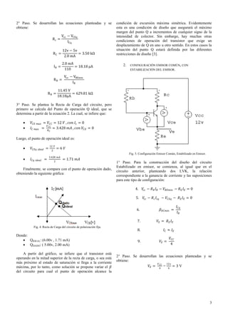 2° Paso. Se desarrollan las ecuaciones planteadas y se
obtiene:
Rc =

Vcc − VCEq
ICq

RC =

12v − 5v
= 3.50 kΩ
2.0 mA

IB =

2.0 mA
= 18.18 μA
110

RB =
RB =

condición de excursión máxima simétrica. Evidentemente
esta es una condición de diseño que asegurará el máximo
margen del punto Q a incrementos de cualquier signo de la
intensidad de colector. Sin embargo, hay muchas otras
condiciones de operación del transistor que exige un
desplazamiento de Q en uno u otro sentido. En estos casos la
situación del punto Q estará definida por las diferentes
restricciones de diseño [3].
2.

CONFIGURACIÓN EMISOR COMÚN, CON
ESTABILIZACIÓN DEL EMISOR.

Vcc − VBEmin
IB

11.45 V
= 629.81 kΩ
18.18μA

3° Paso. Se plantea la Recta de Carga del circuito, pero
primero se calcula del Punto de operación Q ideal, que se
determina a partir de la ecuación 2. La cual, se infiere que:



𝑉 𝐶𝐸 𝑚𝑎𝑥 = 𝑉 𝐶𝐶 = 12 𝑉 , 𝑐𝑜𝑛 𝐼 𝑐 = 0
𝑉
𝐼 𝐶 𝑚𝑎𝑥 = 𝐶𝐶 = 3.428 𝑚𝐴 , 𝑐𝑜𝑛 𝑉 𝐶𝐸 = 0
𝑅𝐶

Luego, el punto de operación ideal es:


𝑉 𝐶𝐸𝑞

𝑖𝑑𝑒𝑎𝑙

=

12 𝑉
2

=6 𝑉
Fig. 5. Configuración Emisor Común, Estabilizado en Emisor.



𝐼 𝐶𝑞

𝑖𝑑𝑒𝑎𝑙

=

3.428 𝑚𝐴
2

= 1.71 𝑚𝐴

Finalmente, se compara con el punto de operación dado,
obteniendo la siguiente gráfica:

1° Paso. Para la construcción del diseño del circuito
Estabilizado en emisor, se comienza, al igual que en el
circuito anterior, planteando dos LVK, la relación
correspondiente a la ganancia de corriente y las suposiciones
para este tipo de configuración:
4.
5.

A partir del gráfico, se infiere que el transistor está
operando en la mitad superior de la recta de carga, o sea está
más próximo al estado de saturación si llega a la corriente
máxima, por lo tanto, como solución se propone variar el 𝛽
del circuito para cual el punto de operación alcance la

𝛽 𝐷𝐶𝑚𝑖𝑛 =

7.

Donde:
 QIDEAL: (6.00v , 1.71 mA)
 QDADO: ( 5.00v, 2.00 mA)

𝑉𝑐𝑐 − 𝑅 𝑐 𝐼 𝑐𝑞 − 𝑉 𝐶𝐸𝑞 − 𝑅 𝐸 𝐼 𝐸 = 0

6.

Fig. 4. Recta de Carga del circuito de polarización fija.

𝑉𝑐𝑐 − 𝑅 𝐵 𝐼 𝐵 − 𝑉 𝐵𝐸𝑚𝑖𝑛 − 𝑅 𝐸 𝐼 𝐸 = 0

𝑉𝐸 = 𝑅 𝐸 𝐼 𝐸

8.

𝐼𝐶 ≈ 𝐼𝐸

9.

𝐼 𝐶𝑞
𝐼𝐵

𝑉 𝐶𝐶
4

𝑉𝐸 =

2° Paso. Se desarrollan las ecuaciones planteadas y se
obtiene:
𝑉
12𝑣
𝑉 𝐸 = 𝐶𝐶 =
=3V
4

4

3

 
