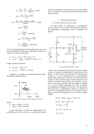 𝑉𝐸
3 𝑉
3 𝑉
=
=
= 1.5 𝑘Ω
𝐼𝐸
𝐼𝐶
2.0 𝑚𝐴

𝑅𝐸 =

𝑉𝑐𝑐 − 𝑉 𝐶𝐸𝑞 − 𝑅 𝐸 𝐼 𝐸
𝐼 𝐶𝑞

𝑅𝐸 =

𝑅𝐶 =

Q dado, se obtendrán las mismas rectas de carga. Esto debido
que se consideraron los mismos parámetros de operación para
ambos circuitos.

12𝑣 − 5𝑣 − (2.0𝑚𝐴 ∙ 1.5𝑘Ω)
= 2.0𝑘Ω
2.0 𝑚𝐴
2.0 𝑚𝐴
𝐼𝑏

110 =

𝐼𝐵 =

2.0 𝑚𝐴
= 18.18 𝜇𝐴
110

𝑅𝐵 =

1.

CONFIGURACIÓN COLECTOR COMÚN.

Se desea diseñar un amplificador en configuración
colector común, la cual se utiliza sobre todo para propósitos
de acoplamiento de impedancia, como la mostrada en la
figura 7.

𝑉𝑐𝑐 − 𝑉 𝐵𝐸𝑚𝑖𝑛 − 𝑅 𝐸 𝐼 𝐸
𝐼𝐵

𝑅𝐵 =

C. DISEÑO AMPLIFICADOR 2.

8.45 𝑉
= 464.79 𝑘Ω
18.18𝜇𝐴

3° Paso. Se plantea la Recta de Carga del circuito, junto a su
Punto de operación Q ideal, que se determina a partir de la
ecuación 5. La cual, se infiere que:



𝑉 𝐶𝐸 𝑚𝑎𝑥 = 𝑉 𝐶𝐶 = 12 𝑉 , 𝑐𝑜𝑛 𝐼 𝑐 = 0
𝑉 𝐶𝐶
𝐼 𝐶 𝑚𝑎𝑥 =
= 3.428 𝑚𝐴 , 𝑐𝑜𝑛 𝑉 𝐶𝐸 = 0
𝑅 𝐶 + 𝑅𝑒

Luego, el punto de operación:


𝑉 𝐶𝐸𝑞



𝐼 𝐶𝑞

𝑖𝑑𝑒𝑎𝑙

𝑖𝑑𝑒𝑎𝑙

=
=

12 𝑉

2

Fig. 7. Configuración Colector Común.

=6 𝑉

2
3.428 𝑚𝐴

= 1.71 𝑚𝐴

Finalmente, se compara con el punto de operación dado,
obteniendo la siguiente gráfica:

Fig. 6. Recta de Carga del circuito estabilizado en Emisor.

Donde:
 QIDEAL: (6.00v , 1.71 mA)
 QDADO: ( 5.00v, 2.00 mA)
A partir del gráfico, se infiere que independiente de la
configuración de emisor común que se realice, para un punto

1° Paso. Para la modelación del diseño del circuito Colector
Común, se comienza, simplificando el actual circuito de la
figura 7, el cual se reduce a un equivalente de Thevenin entre
el nodo 1 y 2, con la suposición que 𝐼 𝐵 , es prácticamente
despreciable, por lo tanto, se trata a R1 y R2 como resistencias
en serie, ya que la corriente que pasa por la resistencia 2 será
similar a la corriente que pase por la resistencia 1. Por lo
tanto, se construye un circuito como el mostrado en la figura
8. El cual, se modela planteando dos LVK, la relación
correspondiente a la ganancia de corriente y las suposiciones
para este tipo de configuración, además se considera el
criterio de la Estabilidad Térmica, en la ecuación 14, para
luego, a través de las ecuaciones 16 y 17, volver al circuito
original.
10. 𝑉 𝐵𝐵 − 𝑅 𝐵 𝐼 𝐵 − 𝑉 𝐵𝐸𝑚𝑖𝑛 − 𝑅 𝐸 𝐼 𝐸 = 0
12. 𝑉𝑐𝑐 − 𝑉 𝐶𝐸𝑞 − 𝑅 𝐸 𝐼 𝐸 = 0
𝐼 𝐶𝑞
13. 𝛽 𝐷𝐶𝑚𝑖𝑛 =
𝐼𝐵
14.

𝑅 𝐵 = 0.1 ∙ 𝑅 𝐸 ∙ 𝛽

15. 𝐼 𝐶 ≈ 𝐼 𝐸

4

 