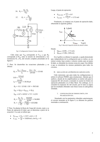 16.

𝑅2 =

17.

𝑅 𝐵 ∙ 𝑉𝑐𝑐
𝑉 𝐵𝐵

𝑅1 =

Luego, el punto de operación:


𝑅𝐵
1−

𝑉 𝐵𝐵
𝑉𝑐𝑐

𝑉 𝐶𝐸𝑞



𝐼 𝐶𝑞

𝑖𝑑𝑒𝑎𝑙

𝑖𝑑𝑒𝑎𝑙

=
=

12 𝑉

=6 𝑉

2
3.428 𝑚𝐴
2

= 1.71 𝑚𝐴

Finalmente, se compara con el punto de operación dado,
obteniendo la siguiente gráfica:

Fig. 9. Recta de Carga del circuito de colector común.

Fig. 8. Configuración Colector Común, reducido.

Cabe notar que VBB corresponde al VTH, y que RB
corresponde al RTH, entre la tensión de alimentación y las
resistencias R1 y R2, del circuito completo presentado en la
figura 8.
2° Paso. Se desarrollan las ecuaciones planteadas y se
obtiene:
𝑅𝐸 =

𝑉 𝐶𝐶 − 𝑉 𝐶𝐸𝑚𝑖𝑛
12𝑣 − 5𝑣
=
= 3.5 𝑘Ω
𝐼𝐸
2.0 𝑚𝐴

2.0 𝑚𝐴
110 =
𝐼𝑏
2.0 𝑚𝐴
𝐼𝐵 =
= 18.18 𝜇𝐴
110
𝑅 𝐵 = 0.1 ∙ 3.5 𝑘Ω ∙ 110 = 38.5 𝑘Ω

Donde:
 QIDEAL: (6.00v , 1.71 mA)
 QDADO: ( 5.00v, 2.00 mA)
En el gráfico se obtiene lo esperado, y queda demostrado
que, independiente de la configuración que se realice, ya sea
emisor común, base común o colector común, para un punto
Q dado, se obtendrán las mismas rectas de carga. Esto debido
a que se consideran los mismos parámetros para todos los
circuitos.
D. SIMULACIÓN DE LOS DISEÑOS DE AMPLIFICACIÓN.
Cabe mencionar, que para todas las configuraciones se
utilizó el software PSIM®, para simulaciones. Además que el
análisis y diseño de los amplificadores se realizó sólo para la
respuesta DC del circuito y tomando en cuenta los límites de
operación planteados en el Data Sheet. Sin embargo, no se
consideró la respuesta AC del circuito, por lo tanto se espera
que los resultados obtenidos sean líneas rectas en cada gráfica
simulada.

𝑉 𝐵𝐵 = 𝑅 𝐵 𝐼 𝐵 + 𝑉 𝐵𝐸𝑚𝑖𝑛 + 𝑅 𝐸 𝐼 𝐸
𝑉 𝐵𝐵 = 0.7 + 0.55 𝑉 + 7 𝑉 = 8.25V
𝑅 𝐵 ∙ 𝑉𝑐𝑐
462𝑘Ω𝑉
=
= 56.0𝑘Ω
𝑉 𝐵𝐵
8.25𝑉
𝑅𝐵
38.5𝑘Ω
𝑅1 =
𝑉 𝐵𝐵 =
8.25𝑉 = 123.2𝑘Ω
𝑅2 =

1−

𝑉 𝑐𝑐

1−

1.

CONFIGURACIÓN DE EMISOR COMÚN, CON
POLARIZACIÓN FIJA.

Simulando con los parámetros obtenidos anteriormente,
el circuito mostrado en la figura 9, se obtienen las gráficas
mostradas a continuación.

12𝑉

3° Paso. Se plantea la Recta de Carga del circuito, junto a su
Punto de operación Q ideal, que se determina a partir de la
ecuación 2. La cual, se infiere que:



𝑉 𝐶𝐸 𝑚𝑎𝑥 = 𝑉 𝐶𝐶 = 12 𝑉 , 𝑐𝑜𝑛 𝐼 𝑐 = 0
𝑉
𝐼 𝐶 𝑚𝑎𝑥 = 𝐶𝐶 = 3.428 𝑚𝐴 , 𝑐𝑜𝑛 𝑉 𝐶𝐸 = 0
𝑅𝑒

5

 