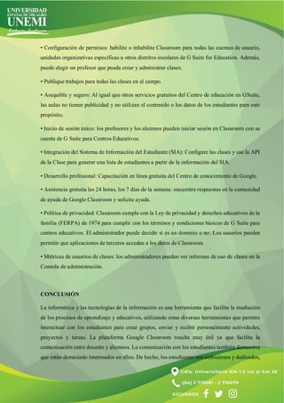 • Configuración de permisos: habilite o inhabilite Classroom para todas las cuentas de usuario,
unidades organizativas específicas u otros distritos escolares de G Suite for Education. Además,
puede elegir un profesor que pueda crear y administrar clases.
• Publique trabajos para todas las clases en el campo.
• Asequible y seguro: Al igual que otros servicios gratuitos del Centro de educación en GSuite,
las aulas no tienen publicidad y no utilizan el contenido o los datos de los estudiantes para este
propósito.
• Inicio de sesión único: los profesores y los alumnos pueden iniciar sesión en Classroom con su
cuenta de G Suite para Centros Educativos.
• Integración del Sistema de Información del Estudiante (SIA): Configure las clases y use la API
de la Clase para generar una lista de estudiantes a partir de la información del SIA.
• Desarrollo profesional: Capacitación en línea gratuita del Centro de conocimiento de Google.
• Asistencia gratuita las 24 horas, los 7 días de la semana: encuentre respuestas en la comunidad
de ayuda de Google Classroom y solicite ayuda.
• Política de privacidad: Classroom cumple con la Ley de privacidad y derechos educativos de la
familia (FERPA) de 1974 para cumplir con los términos y condiciones básicos de G Suite para
centros educativos. El administrador puede decidir si es un dominio o no. Los usuarios pueden
permitir que aplicaciones de terceros accedan a los datos de Classroom.
• Métricas de usuarios de clases: los administradores pueden ver informes de uso de clases en la
Consola de administración.
CONCLUSIÓN
La informática y las tecnologías de la información es una herramienta que facilita la mediación
de los procesos de aprendizaje y educativos, utilizando estas diversas herramientas que permite
interactuar con los estudiantes para crear grupos, enviar y recibir personalmente actividades,
proyectos y tareas. La plataforma Google Classroom resulta muy útil ya que facilita la
comunicación entre docente y alumnos. La comunicación con los estudiantes también demuestra
que están demasiado interesados en ellos. De hecho, los estudiantes son ambiciosos y dedicados,
 