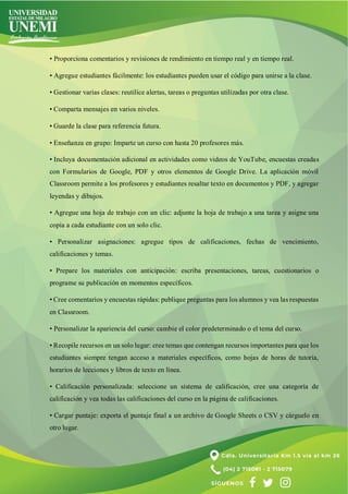 • Proporciona comentarios y revisiones de rendimiento en tiempo real y en tiempo real.
• Agregue estudiantes fácilmente: los estudiantes pueden usar el código para unirse a la clase.
• Gestionar varias clases: reutilice alertas, tareas o preguntas utilizadas por otra clase.
• Comparta mensajes en varios niveles.
• Guarde la clase para referencia futura.
• Enseñanza en grupo: Imparte un curso con hasta 20 profesores más.
• Incluya documentación adicional en actividades como videos de YouTube, encuestas creadas
con Formularios de Google, PDF y otros elementos de Google Drive. La aplicación móvil
Classroom permite a los profesores y estudiantes resaltar texto en documentos y PDF, y agregar
leyendas y dibujos.
• Agregue una hoja de trabajo con un clic: adjunte la hoja de trabajo a una tarea y asigne una
copia a cada estudiante con un solo clic.
• Personalizar asignaciones: agregue tipos de calificaciones, fechas de vencimiento,
calificaciones y temas.
• Prepare los materiales con anticipación: escriba presentaciones, tareas, cuestionarios o
programe su publicación en momentos específicos.
• Cree comentarios y encuestas rápidas: publique preguntas para los alumnos y vea las respuestas
en Classroom.
• Personalizar la apariencia del curso: cambie el color predeterminado o el tema del curso.
• Recopile recursos en un solo lugar: cree temas que contengan recursos importantes para que los
estudiantes siempre tengan acceso a materiales específicos, como hojas de horas de tutoría,
horarios de lecciones y libros de texto en línea.
• Calificación personalizada: seleccione un sistema de calificación, cree una categoría de
calificación y vea todas las calificaciones del curso en la página de calificaciones.
• Cargar puntaje: exporta el puntaje final a un archivo de Google Sheets o CSV y cárguelo en
otro lugar.
 