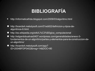 BIBLIOGRAFÍA
•   http://informaticafrida.blogspot.com/2009/03/algoritmo.html


•   http://boards4.melodysoft.com/01edii02/definicion-y-tipos-de-
    algoritmos-9.html

•   http://es.wikipedia.org/wiki/L%C3%B3gica_computacional

•   http://edgardobuelvas0407.wordpress.com/generalidades/anexo-3-
    fundamentos-de-un-algoritmo/partes-y-elementos-para-la-construccion-de-
    un-algoritmo/

•   http://boards4.melodysoft.com/app?
    ID=2004BFDP0402&msg=14&DOC=80
 