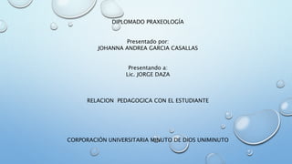 DIPLOMADO PRAXEOLOGÍA
Presentado por:
JOHANNA ANDREA GARCIA CASALLAS
Presentando a:
Lic. JORGE DAZA
RELACION PEDAGOGICA CON EL ESTUDIANTE
CORPORACIÓN UNIVERSITARIA MINUTO DE DIOS UNIMINUTO
 