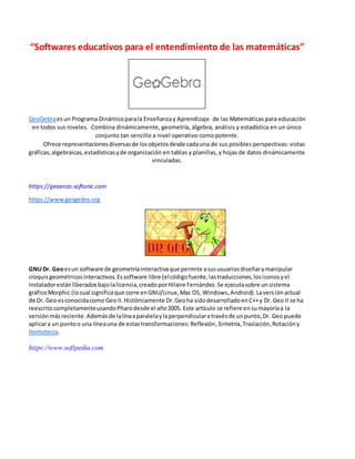 “Softwares educativos para el entendimiento de las matemáticas”
GeoGebraesun Programa Dinámicoparala Enseñanzay Aprendizaje de las Matemáticas para educación
en todos sus niveles. Combina dinámicamente, geometría, álgebra, análisis y estadística en un único
conjunto tan sencillo a nivel operativo como potente.
Ofrece representacionesdiversasde losobjetosdesde cadauna de sus posibles perspectivas: vistas
gráficas,algebraicas,estadísticasyde organización en tablas y planillas, y hojas de datos dinámicamente
vinculadas.
https://geoenzo.softonic.com
https://www.geogebra.org
GNUDr. Geoesun software de geometríainteractivaque permite asususuariosdiseñarymanipular
croquisgeométricosinteractivos.Essoftware libre (elcódigofuente,lastraducciones,losiconosyel
instaladorestánliberadosbajolalicencia,creadoporHilaire Fernández.Se ejecutasobre unsistema
gráficoMorphic (locual significaque corre enGNU/Linux,Mac OS, Windows,Android).Laversiónactual
de Dr. Geo esconocidacomo Geo II.Históricamente Dr.Geoha sidodesarrolladoenC++y Dr. Geo II se ha
reescritocompletamenteusandoPharodesde el año2005. Este artículo se refiere ensumayoríaa la
versiónmásreciente.Ademásde lalíneaparalelaylaperpendicularatravésde unpunto,Dr. Geo puede
aplicara un puntoo una líneauna de estastransformaciones:Reflexión,Simetría,Traslación,Rotación y
Homotecia.
https://www.softpedia.com
 
