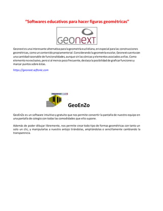 “Softwares educativos para hacer figuras geométricas”
Geonextesunainteresante alternativaparalageometríaeuclidiana,enespecial paralas construcciones
geométricas,comouncontenidopropiamentetal.Considerandolageometríaescolar,Geonextcuentacon
una cantidadrazonable de funcionalidades,aunque sinlascónicasyelementosasociadosaellas.Como
elementonoexclusivo,perosi al menospocofrecuente,destacalaposibilidadde graficarfuncionesy
marcar puntossobre éstas.
https://geonext.softonic.com
GeoEnZo
GeoEnZo es un software intuitivo y gratuito que nos permite convertir la pantalla de nuestro equipo en
una pantalla de colegio con todas las comodidades que ello supone.
Además de poder dibujar libremente, nos permite crear todo tipo de formas geométricas con tanto un
solo un clic, y manipularlas a nuestro antojo tirándolas, ampliándolas o sencillamente cambiando la
transparencia.
 