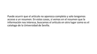 Puede ocurrir que el artículo no aparezca completo y solo tengamos
acceso a un resumen. En estos casos, si vemos en el resumen que la
información nos interesa, buscamos el artículo en otro lugar como es el
catalogo de la Universidad de Sevilla.
 