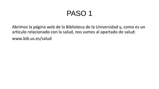 PASO 1
Abrimos la página web de la Biblioteca de la Universidad y, como es un
artículo relacionado con la salud, nos vamos al apartado de salud:
www.bib.us.es/salud
 