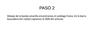 PASO 2
Debajo de la banda amarilla encontramos el catálogo Fama. En la barra
buscadora (en rojito) copiamos la ISSN del artículo.
 