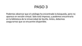PASO 3
Podemos observar que el catálogo ha encontrado la búsqueda, pero no
aparece en versión virtual. Solo está impreso, y podemos encontrarlo
en la biblioteca de la Universidad de Sevilla. Antes, debemos
asegurarnos que se encuentre disponible.
 