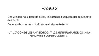 PASO 2
Una vez abierta la base de datos, iniciamos la búsqueda del documento
de interés.
Debemos buscar un artículo sobre el siguiente tema:
UTILIZACIÓN DE LOS ANTIBIÓTICOS Y LOS ANTIINFLAMATORIOS EN LA
GINGIVITIS Y LA PERIODONTITIS.
 