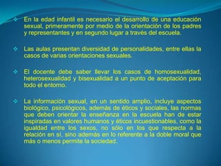    En la edad infantil es necesario el desarrollo de una educación
    sexual, primeramente por medio de la orientación de los padres
    y representantes y en segundo lugar a través del escuela.

   Las aulas presentan diversidad de personalidades, entre ellas la
    casos de varias orientaciones sexuales.

   El docente debe saber llevar los casos de homosexualidad,
    heterosexualidad y bisexualidad a un punto de aceptación para
    todo el entorno.

   La información sexual, en un sentido amplio, incluye aspectos
    biológico, psicológicos, además de éticos y sociales, las normas
    que deben orientar la enseñanza en la escuela han de estar
    inspiradas en valores humanos y éticos incuestionables, como la
    igualdad entre los sexos, no sólo en los que respecta a la
    relación en sí, sino además en lo referente a la doble moral que
    más o menos permite la sociedad.
 