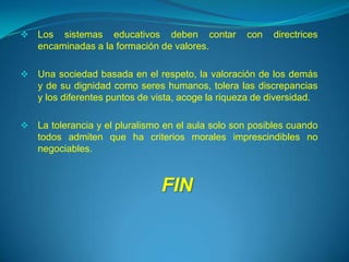    Los sistemas educativos deben contar            con   directrices
    encaminadas a la formación de valores.

   Una sociedad basada en el respeto, la valoración de los demás
    y de su dignidad como seres humanos, tolera las discrepancias
    y los diferentes puntos de vista, acoge la riqueza de diversidad.

   La tolerancia y el pluralismo en el aula solo son posibles cuando
    todos admiten que ha criterios morales imprescindibles no
    negociables.



                                FIN
 