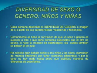    Cada persona desarrolla la IDENTIDAD DE GENERO o imagen
    de si a partir de sus características masculinas y femeninas.

   Comúnmente se tiene la convicción de que un sexo o genero es
    superior a otro o que tiene derechos especiales que el otro no
    posee, lo hace la creación de estereotipos, las cuales también
    se palpan el en aula.

   Ha existido gran debate sobre si los niños y las niñas «aprenden
    de manera diferente» por tener «cerebros diferentes» y por lo
    tanto no hay nada hasta ahora que justifique maneras de
    diferentes de enseñarles.
 