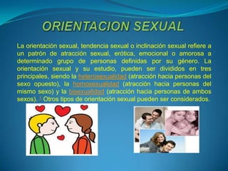 La orientación sexual, tendencia sexual o inclinación sexual refiere a
un patrón de atracción sexual, erótica, emocional o amorosa a
determinado grupo de personas definidas por su género. La
orientación sexual y su estudio, pueden ser divididos en tres
principales, siendo la heterosexualidad (atracción hacia personas del
sexo opuesto), la homosexualidad (atracción hacia personas del
mismo sexo) y la bisexualidad (atracción hacia personas de ambos
sexos). 1 Otros tipos de orientación sexual pueden ser considerados.
 
