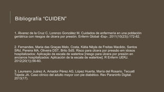 Bibliografía “CUIDEN”
1. Álvarez de la Cruz C, Lorenzo González M. Cuidados de enfermería en una población
geriátrica con riesgos de úlcera por presión. Enferm Global -Esp-. 2011(10(23)):172-82.
2. Fernandes, Maria das Graças Melo, Costa, Kátia Nêyla de Freitas Macêdo, Santos
SRd, Pereira MA, Oliveira DST, Brito SdS. Risco para úlcera por pressão em idosos
hospitalizados: Aplicação da escala de waterlow [riesgo para úlcera por presión en
ancianos hospitalizados: Aplicación de la escala de waterlow]. R Enferm UERJ.
2012(20(1)):56-60.
3. Laureano Juárez A, Amador Pérez AG, López Huerta, María del Rosario, Tecuatl
Tejeda JA. Caso clínico del adulto mayor con pie diabético. Rev Paraninfo Digital.
2013(17).
 