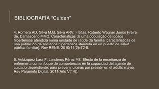 BIBLIOGRAFÍA “Cuiden”
4. Romero AD, Silva MJd, Silva ARV, Freitas, Roberto Wagner Júnior Freire
de, Damasceno MMC. Características de uma população de idosos
hipertensos atendida numa unidade de saúde da família [características de
una población de ancianos hipertensos atendida en un puesto de salud
pública familiar]. Rev RENE. 2010(11(2)):72-8.
5. Velázquez Lara F, Landeros Pérez ME. Efecto de la enseñanza de
enfermería con enfoque de competencias en la capacidad del agente de
cuidado dependiente, para prevenir ulceras por presión en el adulto mayor.
Rev Paraninfo Digital. 2011(Año V(14)).
 
