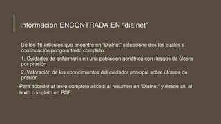 Información ENCONTRADA EN “dialnet”
De los 16 artículos que encontré en “Dialnet” seleccione dos los cuales a
continuación pongo a texto completo:
1. Cuidados de enfermería en una población geriátrica con riesgos de úlcera
por presión
2. Valoración de los conocimientos del cuidador principal sobre úlceras de
presión
Para acceder al texto completo accedí al resumen en “Dialnet” y desde allí al
texto completo en PDF.
 