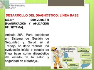 DS.Nº 009-2005-TR
(PLANIFICACIÓN Y APLICACIÓN
DEL SISTEMA).
Articulo 26º.- Para establecer
un Sistema de Gestión de
Seguridad y Salud en el
Trabajo, se debe realizar una
evaluación inicial o estudio de
línea base como diagnóstico
del estado de la salud y
seguridad en el trabajo..
DESARROLLO DEL DIAGNÓSTICO: LÍNEA BASE
 