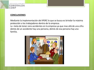 CONCLUSIONES
Mediante la implementación del IPERC lo que se busca es brindar la máxima
protección a los trabajadores dentro de la empresa.
La meta de tener cero accidentes en la empresa ya que mas allá de una cifra
detrás de un accidente hay una persona, detrás de esa persona hay una
familia.
 