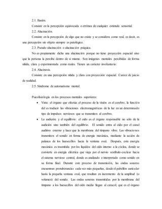 2.1. Ilusión.
Consiste en la percepción equivocada o errónea de cualquier estimulo sensorial.
2.2. Alucinación.
Consiste en la percepción de algo que no existe y se considera como real, es decir, es
una percepción sin objeto siempre es patológico.
2.3. Pseudo alucinación o alucinación psíquica.
No es propiamente dicha una alucinación porque no tiene proyección espacial sino
que la persona la percibe dentro de si mismo. Son imágenes mentales percibidas de forma
nítida, clara y experimentada como reales. Tienen un carácter involuntario.
2.4. Alucinosis.
Consiste en una percepción nítida y clara con proyección espacial. Carece de juicio
de realidad.
2.5. Síndrome de automatismo mental.
Psicofisiología en los procesos mentales superiores:
 Vista: el órgano que efectúa el proceso de la visión es el cerebro, la función
del es traducir las vibraciones electromagnéticas de la luz en un determinado
tipo de impulsos nerviosos que se transmiten al cerebro.
 La audición y el equilibrio: el oído es el órgano responsable no sólo de la
audición sino también del equilibrio. El sonido entra al oído por el canal
auditivo externo y hace que la membrana del tímpano vibre. Las vibraciones
transmiten el sonido en forma de energía mecánica, mediante la acción de
palanca de los huesecillos hacia la ventana oval. Después, esta energía
mecánica es trasmitida por los líquidos del oído interno a la cóclea, donde se
convierte en energía eléctrica que viaja por el nervio vestíbulo-coclear hacia
el sistema nervioso central, donde es analizado e interpretado como sonido en
su forma final. Durante este proceso de transmisión, las ondas sonoras
encuentran protuberancias cada vez más pequeñas, desde el pabellón auricular
hasta la pequeña ventana oval, que resultan en incremento de la amplitud (o
volumen) del sonido. Las ondas sonoras transmitidas por la membrana del
tímpano a los huesecillos del oído medio llegan al caracol, que es el órgano
 