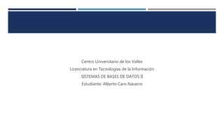 Centro Universitario de los Valles
Licenciatura en Tecnologías de la Información
SISTEMAS DE BASES DE DATOS II
Estudiante: Alberto Caro Navarro
 