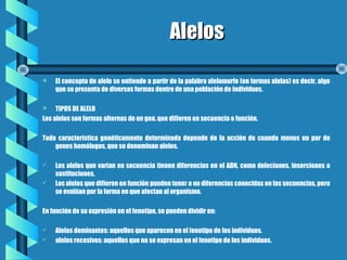 AlelosAlelos
 El concepto de alelo se entiende a partir de la palabra alelomorfo (en formas alelas) es decir, algo
que se presenta de diversas formas dentro de una población de individuos.       
 TIPOS DE ALELO
Los alelos son formas alternas de un gen, que difieren en secuencia o función.   
Toda característica genéticamente determinada depende de la acción de cuando menos un par de
genes homólogos, que se denominan alelos.
 Los alelos que varían en secuencia tienen diferencias en el ADN, como deleciones, inserciones o
sustituciones.
 Los alelos que difieren en función pueden tener o no diferencias conocidas en las secuencias, pero
se evalúan por la forma en que afectan al organismo.
En función de su expresión en el fenotipo, se pueden dividir en:
 Alelos dominantes: aquellos que aparecen en el fenotipo de los individuos.
 alelos recesivos: aquellos que no se expresan en el fenotipo de los individuos.     
 