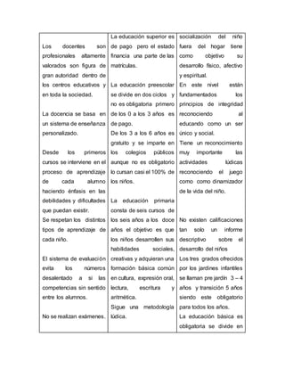 Los docentes son
profesionales altamente
valorados son figura de
gran autoridad dentro de
los centros educativos y
en toda la sociedad.
La docencia se basa en
un sistema de enseñanza
personalizado.
Desde los primeros
cursos se interviene en el
proceso de aprendizaje
de cada alumno
haciendo énfasis en las
debilidades y dificultades
que puedan existir.
Se respetan los distintos
tipos de aprendizaje de
cada niño.
El sistema de evaluación
evita los números
desalentado a si las
competencias sin sentido
entre los alumnos.
No se realizan exámenes.
La educación superior es
de pago pero el estado
financia una parte de las
matrículas.
La educación preescolar
se divide en dos ciclos y
no es obligatoria primero
de los 0 a los 3 años es
de pago.
De los 3 a los 6 años es
gratuito y se imparte en
los colegios públicos
aunque no es obligatorio
lo cursan casi el 100% de
los niños.
La educación primaria
consta de seis cursos de
los seis años a los doce
años el objetivo es que
los niños desarrollen sus
habilidades sociales,
creativas y adquieran una
formación básica común
en cultura, expresión oral,
lectura, escritura y
aritmética.
Sigue una metodología
lúdica.
socialización del niño
fuera del hogar tiene
como objetivo su
desarrollo físico, afectivo
y espiritual.
En este nivel están
fundamentados los
principios de integridad
reconociendo al
educando como un ser
único y social.
Tiene un reconocimiento
muy importante las
actividades lúdicas
reconociendo el juego
como como dinamizador
de la vida del niño.
No existen calificaciones
tan solo un informe
descriptivo sobre el
desarrollo del niños
Los tres grados ofrecidos
por los jardines infantiles
se llaman pre jardín 3 – 4
años y transición 5 años
siendo este obligatorio
para todos los años.
La educación básica es
obligatoria se divide en
 