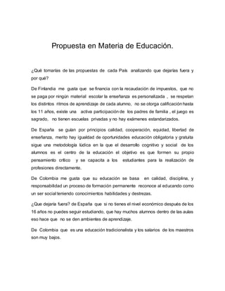 Propuesta en Materia de Educación.
¿Qué tomarías de las propuestas de cada País analizando que dejarías fuera y
por qué?
De Finlandia me gusta que se financia con la recaudación de impuestos, que no
se paga por ningún material escolar la enseñanza es personalizada , se respetan
los distintos ritmos de aprendizaje de cada alumno, no se otorga calificación hasta
los 11 años, existe una activa participación de los padres de familia , el juego es
sagrado, no tienen escuelas privadas y no hay exámenes estandarizados.
De España se guían por principios calidad, cooperación, equidad, libertad de
enseñanza, merito hay igualdad de oportunidades educación obligatoria y gratuita
sigue una metodología lúdica en la que el desarrollo cognitivo y social de los
alumnos es el centro de la educación el objetivo es que formen su propio
pensamiento crítico y se capacita a los estudiantes para la realización de
profesiones directamente.
De Colombia me gusta que su educación se basa en calidad, disciplina, y
responsabilidad un proceso de formación permanente reconoce al educando como
un ser social teniendo conocimientos habilidades y destrezas.
¿Que dejaría fuera? de España que si no tienes el nivel económico después de los
16 años no puedes seguir estudiando, que hay muchos alumnos dentro de las aulas
eso hace que no se den ambientes de aprendizaje.
De Colombia que es una educación tradicionalista y los salarios de los maestros
son muy bajos.
 