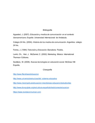 Bibliografía
Aguaded, J. (2007). Educación y medios de comunicación en el contexto
iberoamericano. España: Universidad Internacional de Andalucía.
Colegio 24 Hrs. (2004). Historia de los medios de comunicación. Argentina: colegio
24 hrs.
Ferres, J. (1994) Televisión y Educación. Barcelona: Paidós.
Lamb, Ch., Hair, J. McDaniel, C. (2002). Marketing. México: International
Thomson Editores.
Sevillano, M. (2008). Nuevas tecnologías en educación social. McGraw Hill:
España.
Cibergrafía
http://www.filandiaes/educacion
http://www.universia/estructura/del sistema educativo
http://www.mecd.gob.es/educacion-mecd/areas-educacion/estudiantes
http://www.donquijote.org/es/cultura-española/tradiciones/educacion
https://www.revistacomunicar.com
 