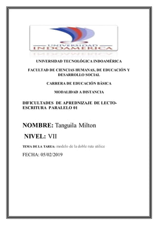UNIVERSIDAD TECNOLÓGICA INDOAMÉRICA
FACULTAD DE CIENCIAS HUMANAS, DE EDUCACIÓN Y
DESARROLLO SOCIAL
CARRERA DE EDUCACIÓN BÁSICA
MODALIDAD A DISTANCIA
DIFICULTADES DE APREDNIZAJE DE LECTO-
ESCRITURA PARALELO 01
NOMBRE: Tanguila Milton
NIVEL: VII
TEMA DE LA TAREA: modelo de la doble ruta utilice
FECHA: 05/02/2019
 