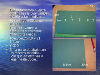 Bueno tomamos nuestra opalina lisa la cual vamos a darle estas medidas .. 15 de largo x 30cm de anchoo La cual la vamos a dividir..en y calcamos nooo cortes nada.. 1cm,3cm,7cm,9 y 21 1/2cm Y OJO… En la parte de abajo son las mismas medidas.. Solo que en esta vas a llegar hasta 30cm.. 15cm 30cm 1cm  3  7  9  21 1/2 21.5cm  30cm 