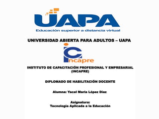 UNIVERSIDAD ABIERTA PARA ADULTOS – UAPA
INSTITUTO DE CAPACITACIÓN PROFESIONAL Y EMPRESARIAL
(INCAPRE)
DIPLOMADO DE HABILITACIÓN DOCENTE
Alumna: Yacel María López Díaz
Asignatura:
Tecnología Aplicada a la Educación
 