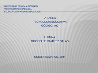 UNIVERSIDAD ESTATAL A DISTANCIA
VICERRECTORIA ACADEMICA
ESCUELA CIENCIAS DE LA EDUCACIÓN


                               2º TAREA
                         TECNOLOGIA EDUCATIVA
                             CÓDIGO: 100



                               ALUMNA:
                       GUISSELLE RAMÍREZ SALAS




                          UNED, PALMARES, 2011
 