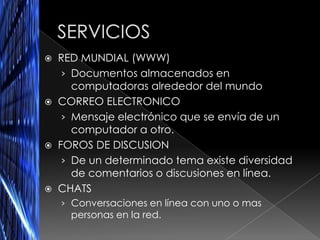  RED MUNDIAL (WWW)
   › Documentos almacenados en
     computadoras alrededor del mundo
 CORREO ELECTRONICO
   › Mensaje electrónico que se envía de un
     computador a otro.
 FOROS DE DISCUSION
   › De un determinado tema existe diversidad
     de comentarios o discusiones en línea.
 CHATS
    › Conversaciones en línea con uno o mas
     personas en la red.
 