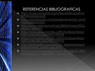 REFERENCIAS BIBLIOGRAFICAS
   http://www.axcomcr.com/files/NoticiaAXCO
    MPrensaLibre.pdf
   http://desdeloalto.com/peligrosinternet_archi
    vos/peligros.html
   http://www.belt.es/noticias/2005/marzo/22/p
    eligros_red.htm
   http://www.educarchile.cl/Portal.Base/Web/
    VerContenido.aspx?ID=199753
   http://www.educarchile.cl/Portal.Base/Web/
    VerContenido.aspx?ID=199753
   http://kidshealth.org/teen/en_espanol/seguri
    dad/internet_safety_esp.html
   http://www.lausd.net/Hobart_EL/support_files/
    forms/parent_websafety_spanish.pdf
 