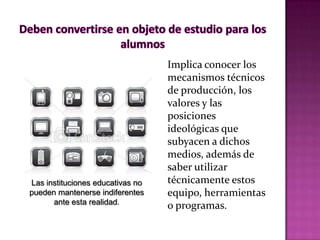 Implica conocer los
                                  mecanismos técnicos
                                  de producción, los
                                  valores y las
                                  posiciones
                                  ideológicas que
                                  subyacen a dichos
                                  medios, además de
                                  saber utilizar
Las instituciones educativas no   técnicamente estos
pueden mantenerse indiferentes    equipo, herramientas
      ante esta realidad.
                                  o programas.
 