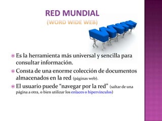  Es la herramienta más universal y sencilla para
  consultar información.
 Consta de una enorme colección de documentos
  almacenados en la red (páginas web).
 El usuario puede “navegar por la red” (saltar de una
  página a otra, o bien utilizar los enlaces o hipervínculos)
 