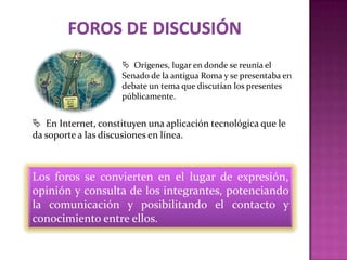 Orígenes, lugar en donde se reunía el
                     Senado de la antigua Roma y se presentaba en
                     debate un tema que discutían los presentes
                     públicamente.


 En Internet, constituyen una aplicación tecnológica que le
da soporte a las discusiones en línea.



Los foros se convierten en el lugar de expresión,
opinión y consulta de los integrantes, potenciando
la comunicación y posibilitando el contacto y
conocimiento entre ellos.
 