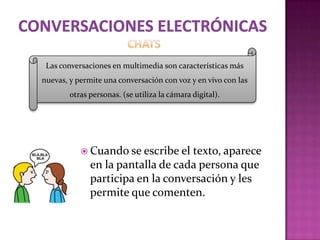 Las conversaciones en multimedia son características más
nuevas, y permite una conversación con voz y en vivo con las
        otras personas. (se utiliza la cámara digital).




            Cuando se escribe el  texto, aparece
              en la pantalla de cada persona que
              participa en la conversación y les
              permite que comenten.
 