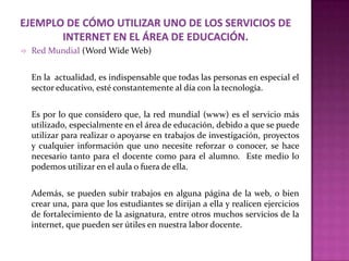    Red Mundial (Word Wide Web)


    En la actualidad, es indispensable que todas las personas en especial el
    sector educativo, esté constantemente al día con la tecnología.


    Es por lo que considero que, la red mundial (www) es el servicio más
    utilizado, especialmente en el área de educación, debido a que se puede
    utilizar para realizar o apoyarse en trabajos de investigación, proyectos
    y cualquier información que uno necesite reforzar o conocer, se hace
    necesario tanto para el docente como para el alumno. Este medio lo
    podemos utilizar en el aula o fuera de ella.


    Además, se pueden subir trabajos en alguna página de la web, o bien
    crear una, para que los estudiantes se dirijan a ella y realicen ejercicios
    de fortalecimiento de la asignatura, entre otros muchos servicios de la
    internet, que pueden ser útiles en nuestra labor docente.
 