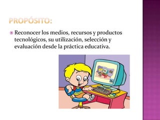  Reconocer los medios,  recursos y productos
 tecnológicos, su utilización, selección y
 evaluación desde la práctica educativa.
 