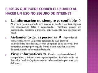 1.   La información no siempre es confiable 
     Al ser una herramienta de fácil acceso, se puede encontrar páginas
     con información falsa o equivocada.          También, puede ser
     inapropiada, peligrosa e inmoral, especialmente para menores de
     edad.
2.   Aislamiento de las personas                       Se pierden el
     contacto físico con las demás personas, lo cual provoca
     insensibilidad ante las situaciones que pasan en su entorno. Por
     otra parte, tiempo prolongado frente al computador, ocasiona
     dispersión en la información buscada.
3.   Virus informáticos                 Pueden ocasionar daños al
     computador, la información se puede perder. También están los
     llamados “hackers”, quienes copian información importante para
     delinquir.
 