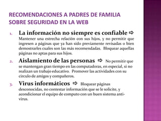 1.   La información no siempre es confiable 
     Mantener una estrecha relación con sus hijos, y no permitir que
     ingresen a páginas que ya han sido previamente revisadas o bien
     demostrarles cuales son las más recomendadas. Bloquear aquellas
     páginas no aptas para sus hijos.
2.   Aislamiento de las personas                      No permitir que
     se mantengan gran tiempo en las computadoras, en especial, si no
     realizan un trabajo educativo. Promover las actividades con su
     circulo de amigos y compañeros.
3.   Virus informáticos               Bloquear páginas
     desconocidas, no contestar información que se le solicite, y
     acondicionar el equipo de computo con un buen sistema anti-
     virus.
 