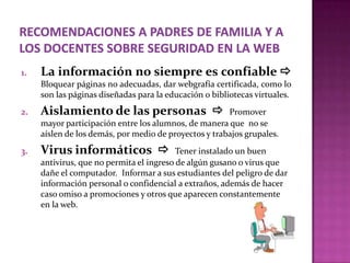 1.   La información no siempre es confiable 
     Bloquear páginas no adecuadas, dar webgrafía certificada, como lo
     son las páginas diseñadas para la educación o bibliotecas virtuales.
2.   Aislamiento de las personas                      Promover
     mayor participación entre los alumnos, de manera que no se
     aíslen de los demás, por medio de proyectos y trabajos grupales.
3.   Virus informáticos                  Tener instalado un buen
     antivirus, que no permita el ingreso de algún gusano o virus que
     dañe el computador. Informar a sus estudiantes del peligro de dar
     información personal o confidencial a extraños, además de hacer
     caso omiso a promociones y otros que aparecen constantemente
     en la web.
 