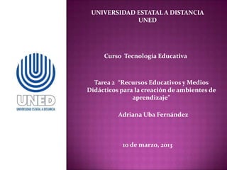 UNIVERSIDAD ESTATAL A DISTANCIA
             UNED




     Curso Tecnología Educativa



  Tarea 2 “Recursos Educativos y Medios
Didácticos para la creación de ambientes de
               aprendizaje”

          Adriana Uba Fernández



           10 de marzo, 2013
 