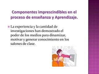 Componentes imprescindibles en el
 proceso de enseñanza y Aprendizaje.

 La experiencia y la cantidad de
 investigaciones han demostrado el
 poder de los medios para dinamizar,
 motivar y generar conocimiento en los
 salones de clase.
 