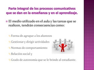  Elmedio utilizado en el aula y las tareas que se
 realicen, tendrán consecuencias como:


   Forma de agrupar a los alumnos

   Gestionar y dirigir actividades

   Normas de comportamiento

   Relación social y

   Grado de autonomía que se le brinde al estudiante.
 