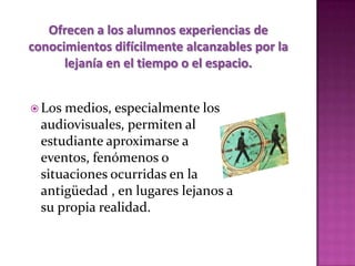 Ofrecen a los alumnos experiencias de
conocimientos difícilmente alcanzables por la
      lejanía en el tiempo o el espacio.


 Los medios, especialmente los
  audiovisuales, permiten al
  estudiante aproximarse a
  eventos, fenómenos o
  situaciones ocurridas en la
  antigüedad , en lugares lejanos a
  su propia realidad.
 